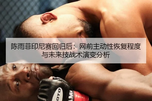 陈雨菲印尼赛回归后：网前主动性恢复程度与未来技战术演变分析