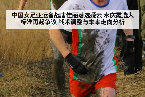 中国女足亚运备战唐佳丽落选疑云 水庆霞选人标准再起争议 战术调整与未来走向分析