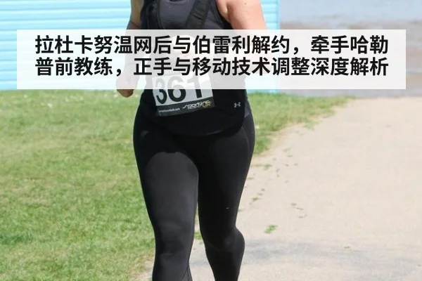 拉杜卡努温网后与伯雷利解约，牵手哈勒普前教练，正手与移动技术调整深度解析