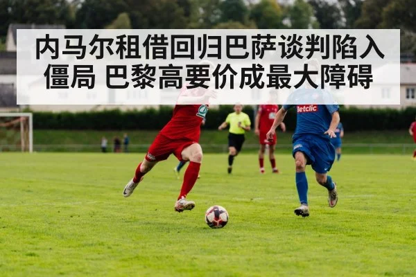 内马尔租借回归巴萨谈判陷入僵局 巴黎高要价成最大障碍
